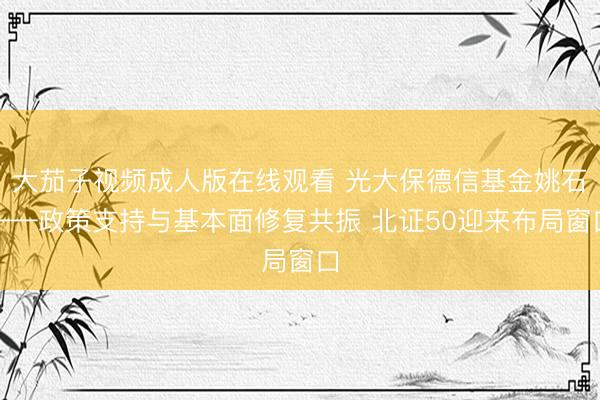 大茄子视频成人版在线观看 光大保德信基金姚石——政策支持与基本面修复共振 北证50迎来布局窗口