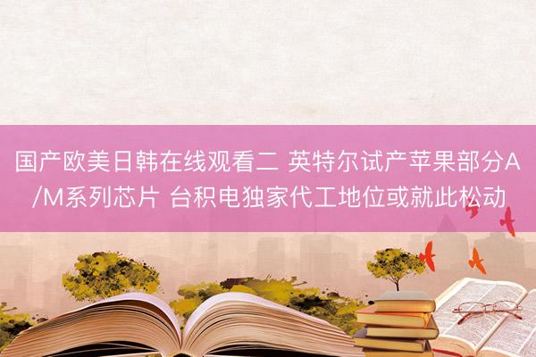 国产欧美日韩在线观看二 英特尔试产苹果部分A/M系列芯片 台积电独家代工地位或就此松动