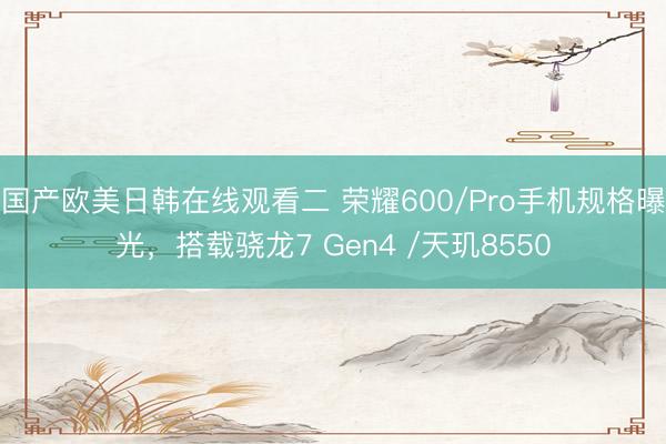 国产欧美日韩在线观看二 荣耀600/Pro手机规格曝光，搭载骁龙7 Gen4 /天玑8550