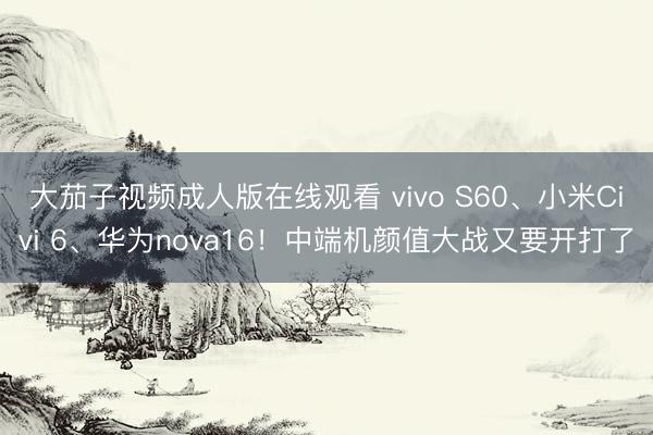 大茄子视频成人版在线观看 vivo S60、小米Civi 6、华为nova16！中端机颜值大战又要开打了