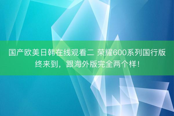 国产欧美日韩在线观看二 荣耀600系列国行版终来到，跟海外版完全两个样！