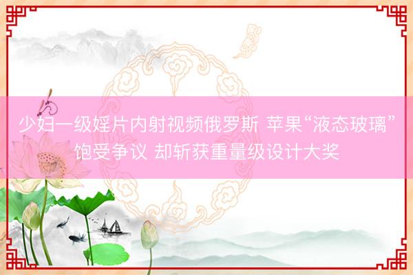少妇一级婬片内射视频俄罗斯 苹果“液态玻璃”饱受争议 却斩获重量级设计大奖