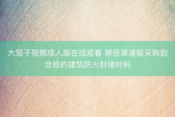 大茄子视频成人版在线观看 哪些渠道能采购到合规的建筑防火封堵材料