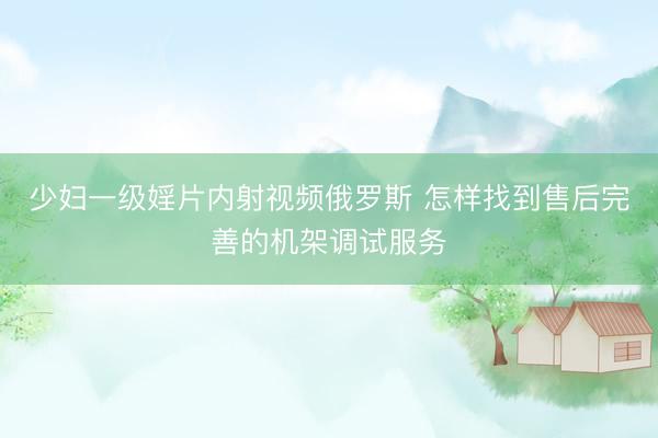 少妇一级婬片内射视频俄罗斯 怎样找到售后完善的机架调试服务