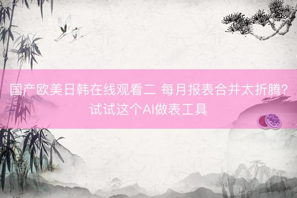国产欧美日韩在线观看二 每月报表合并太折腾？试试这个AI做表工具