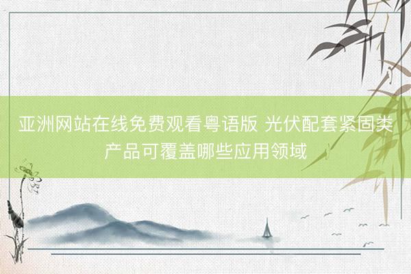 亚洲网站在线免费观看粤语版 光伏配套紧固类产品可覆盖哪些应用领域