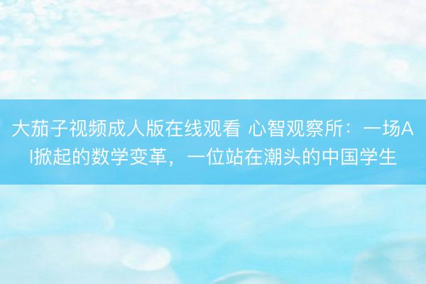 大茄子视频成人版在线观看 心智观察所：一场AI掀起的数学变革，一位站在潮头的中国学生