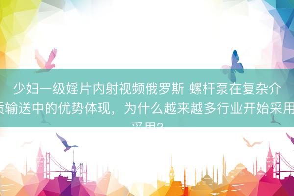 少妇一级婬片内射视频俄罗斯 螺杆泵在复杂介质输送中的优势体现，为什么越来越多行业开始采用？