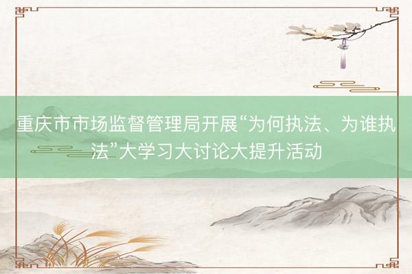 重庆市市场监督管理局开展“为何执法、为谁执法”大学习大讨论大提升活动