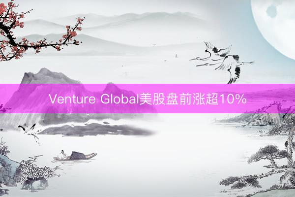 Venture Global美股盘前涨超10%