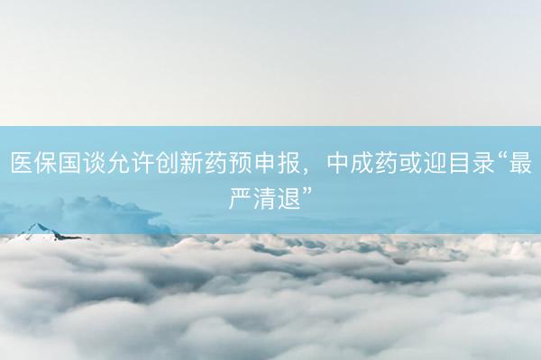 医保国谈允许创新药预申报，中成药或迎目录“最严清退”