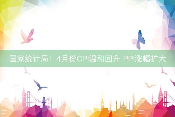 国家统计局：4月份CPI温和回升 PPI涨幅扩大