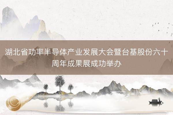 湖北省功率半导体产业发展大会暨台基股份六十周年成果展成功举办