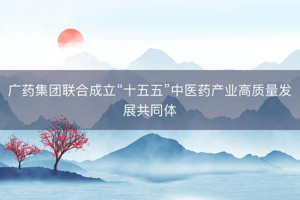 广药集团联合成立“十五五”中医药产业高质量发展共同体
