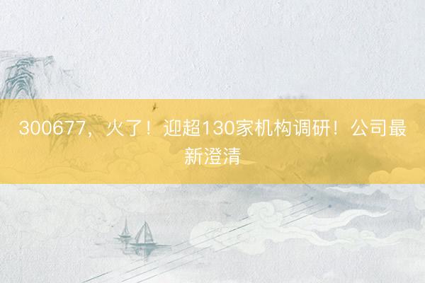 300677,火了!迎超130家机构调研!公司最新澄清