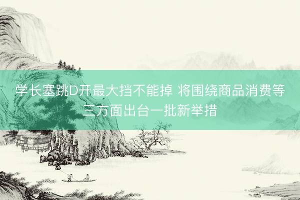 学长塞跳D开最大挡不能掉 将围绕商品消费等三方面出台一批新举措
