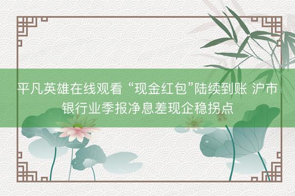 平凡英雄在线观看 “现金红包”陆续到账 沪市银行业季报净息差现企稳拐点