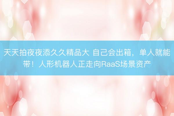 天天拍夜夜添久久精品大 自己会出箱，单人就能带！人形机器人正走向RaaS场景资产