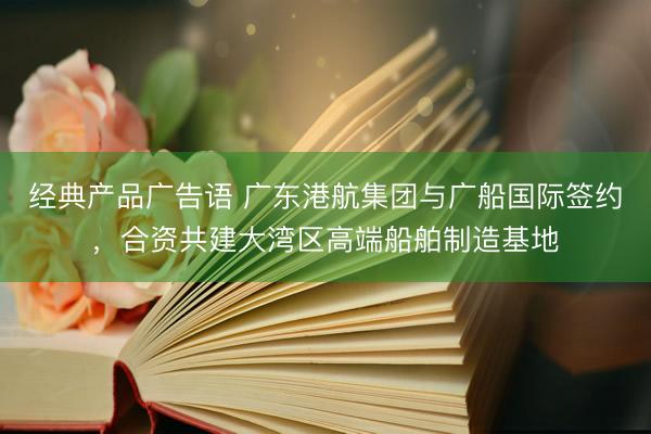 经典产品广告语 广东港航集团与广船国际签约，合资共建大湾区高端船舶制造基地