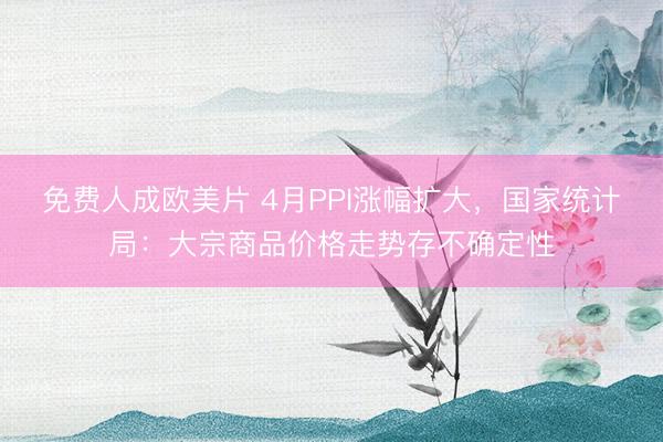 免费人成欧美片 4月PPI涨幅扩大，国家统计局：大宗商品价格走势存不确定性