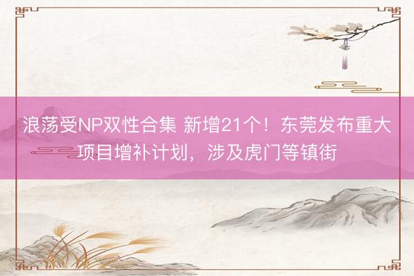 浪荡受NP双性合集 新增21个！东莞发布重大项目增补计划，涉及虎门等镇街