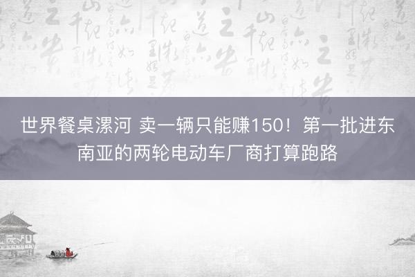 世界餐桌漯河 卖一辆只能赚150！第一批进东南亚的两轮电动车厂商打算跑路