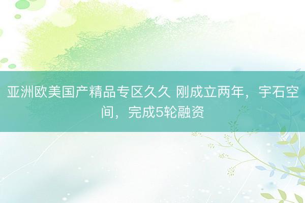 亚洲欧美国产精品专区久久 刚成立两年，宇石空间，完成5轮融资
