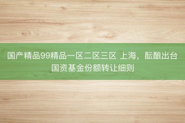 国产精品99精品一区二区三区 上海，酝酿出台国资基金份额转让细则
