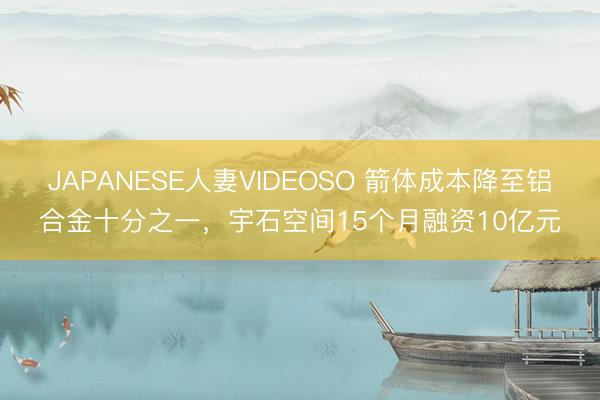 JAPANESE人妻VIDEOSO 箭体成本降至铝合金十分之一，宇石空间15个月融资10亿元
