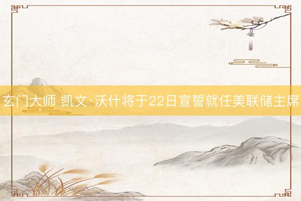 玄门大师 凯文·沃什将于22日宣誓就任美联储主席