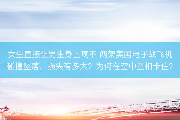 女生直接坐男生身上疼不 两架美国电子战飞机碰撞坠落，损失有多大？为何在空中互相卡住？