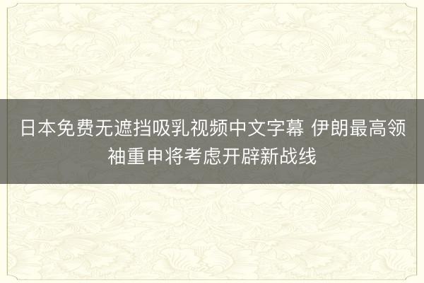 日本免费无遮挡吸乳视频中文字幕 伊朗最高领袖重申将考虑开辟新战线