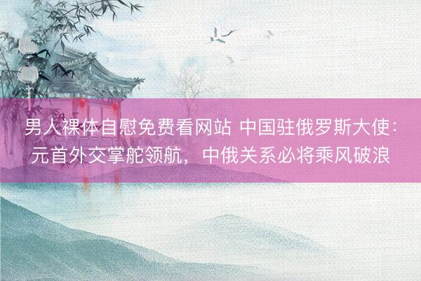 男人裸体自慰免费看网站 中国驻俄罗斯大使：元首外交掌舵领航，中俄关系必将乘风破浪