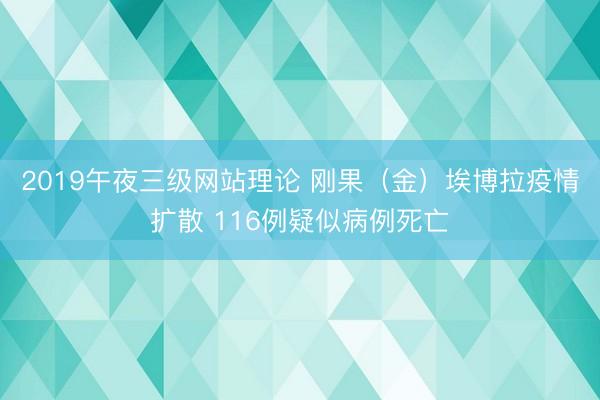 2019午夜三级网站理论 刚果（金）埃博拉疫情扩散 116例疑似病例死亡