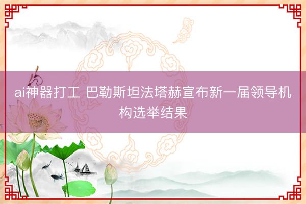 ai神器打工 巴勒斯坦法塔赫宣布新一届领导机构选举结果