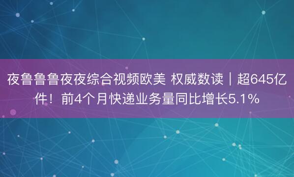 夜鲁鲁鲁夜夜综合视频欧美 权威数读｜超645亿件！前4个月快递业务量同比增长5.1%
