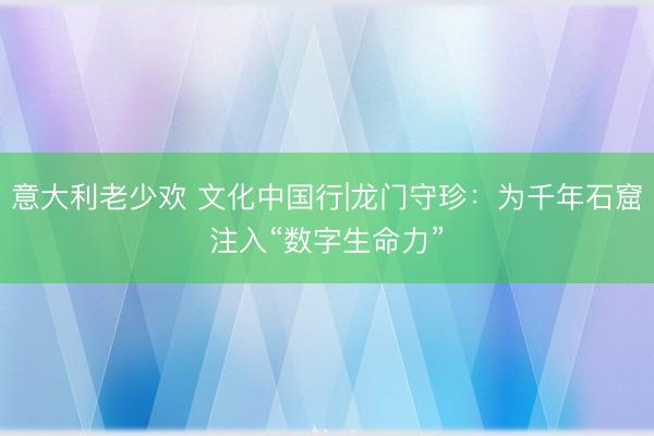 意大利老少欢 文化中国行|龙门守珍：为千年石窟注入“数字生命力”