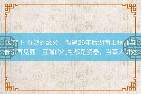 天空下 奇妙的缘分！偶遇26年后湖南工程师与普京再见面，互赠的礼物都是瓷器，当事人讲述