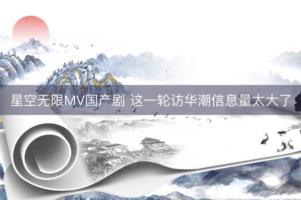 星空无限MV国产剧 这一轮访华潮信息量太大了