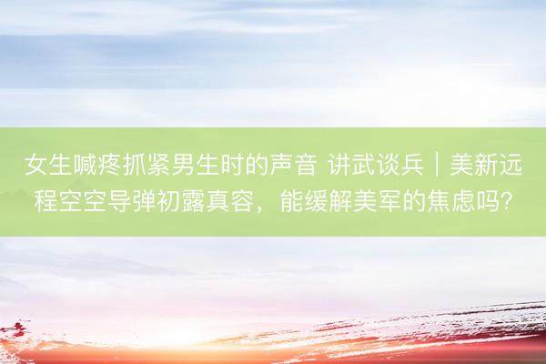 女生喊疼抓紧男生时的声音 讲武谈兵｜美新远程空空导弹初露真容，能缓解美军的焦虑吗？