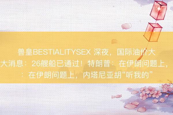 兽皇BESTIALITYSEX 深夜，国际油价大跳水！霍尔木兹传来大消息：26艘船已通过！特朗普：在伊朗问题上，内塔尼亚胡“听我的”