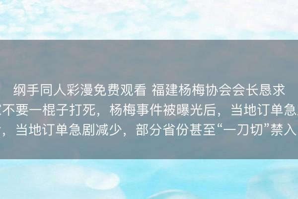 纲手同人彩漫免费观看 福建杨梅协会会长恳求给果农生路：希望大家不要一棍子打死，杨梅事件被曝光后，当地订单急剧减少，部分省份甚至“一刀切”禁入，严重滞销