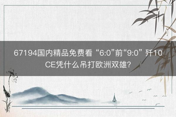 67194国内精品免费看 “6:0”前“9:0” 歼10CE凭什么吊打欧洲双雄？