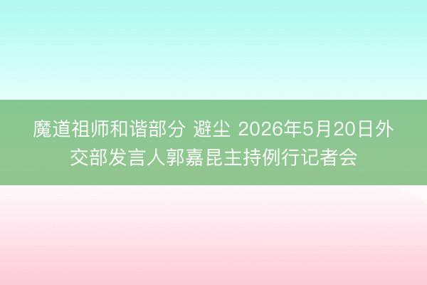 魔道祖师和谐部分 避尘 2026年5月20日外交部发言人郭嘉昆主持例行记者会