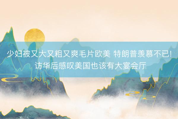 少妇被又大又粗又爽毛片欧美 特朗普羡慕不已! 访华后感叹美国也该有大宴会厅