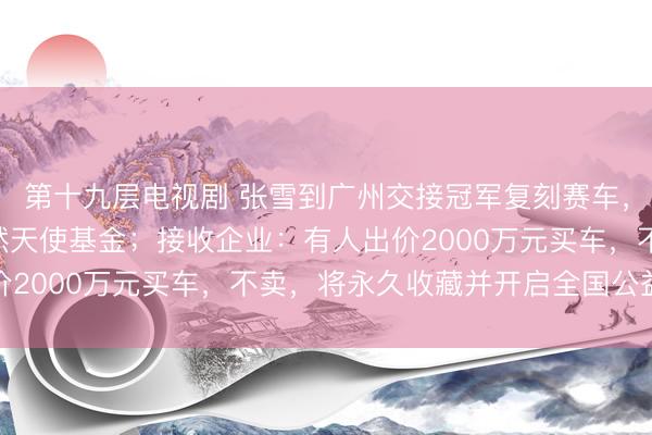 第十九层电视剧 张雪到广州交接冠军复刻赛车，500万元善款已捐嫣然天使基金；接收企业：有人出价2000万元买车，不卖，将永久收藏并开启全国公益巡展