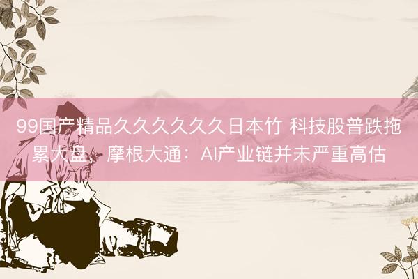 99国产精品久久久久久久日本竹 科技股普跌拖累大盘，摩根大通：AI产业链并未严重高估