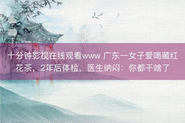 十分钟影视在线观看www 广东一女子爱喝藏红花茶,2年后体检,医生纳闷:你都干啥了