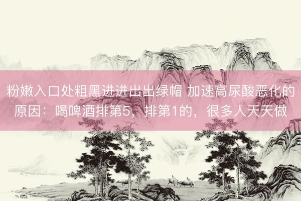 粉嫩入口处粗黑进进出出绿帽 加速高尿酸恶化的原因:喝啤酒排第5,排第1的,很多人天天做