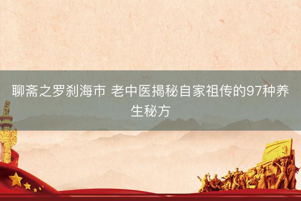 聊斋之罗刹海市 老中医揭秘自家祖传的97种养生秘方